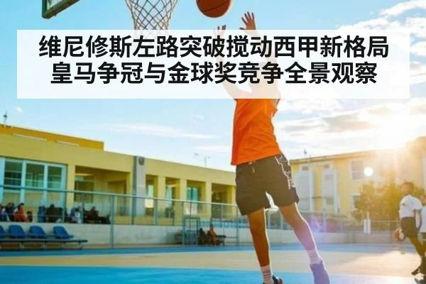 维尼修斯左路突破搅动西甲新格局 皇马争冠与金球奖竞争全景观察